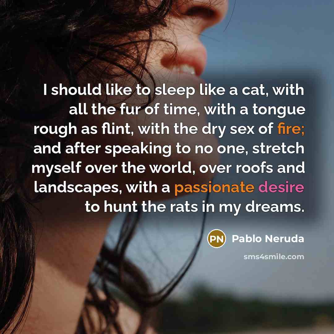 “I should like to sleep like a cat, with all the fur of time, with a tongue rough as flint, with the dry sex of fire; and after speaking to no one, stretch myself over the world, over roofs and landscapes, with a passionate desire to hunt the rats in my dreams.” quote by Pablo Neruda