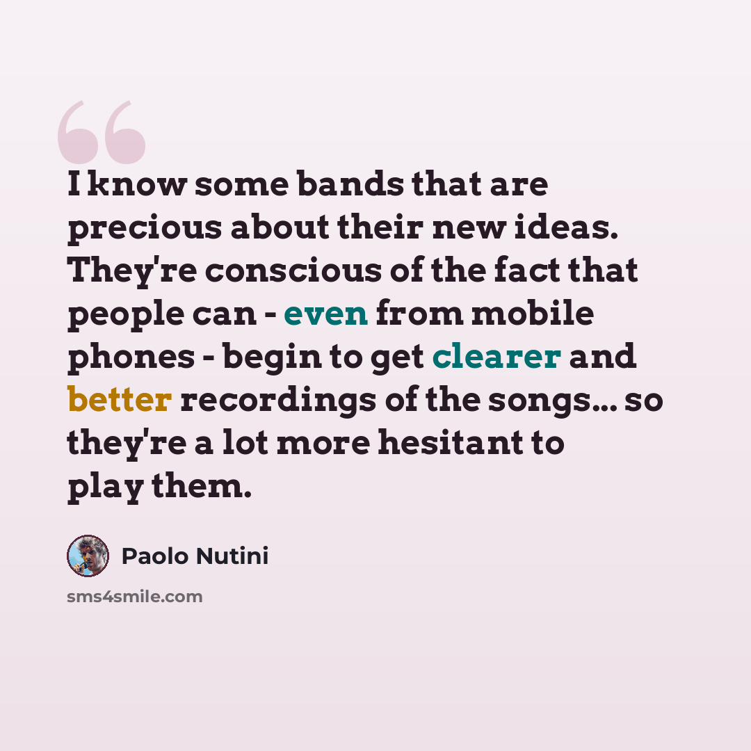 “I know some bands that are precious about their new ideas. They're conscious of the fact that people can - even from mobile phones - begin to get clearer and better recordings of the songs... so they're a lot more hesitant to play them.” quote by Paolo Nutini
