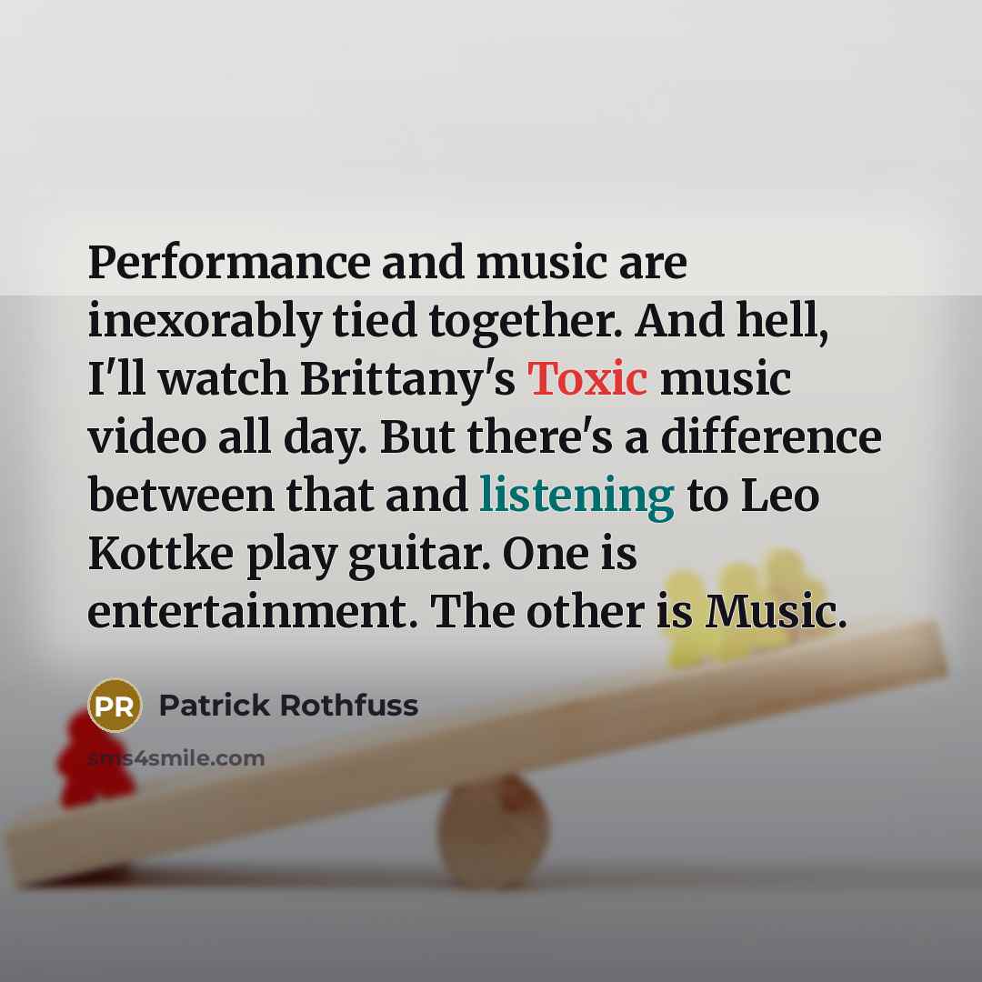 “Performance and music are inexorably tied together. And hell, I'll watch Brittany's Toxic music video all day. But there's a difference between that and listening to Leo Kottke play guitar. One is entertainment. The other is Music.” quote by Patrick Rothfuss