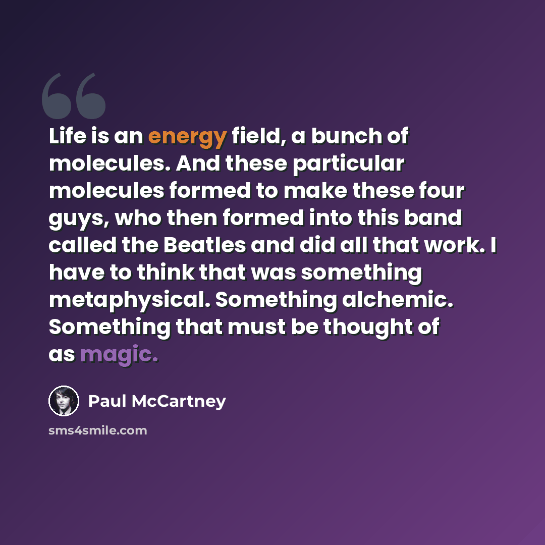“Life is an energy field, a bunch of molecules. And these particular molecules formed to make these four guys, who then formed into this band called the Beatles and did all that work. I have to think that was something metaphysical. Something alchemic. Something that must be thought of as magic.” quote by Paul McCartney