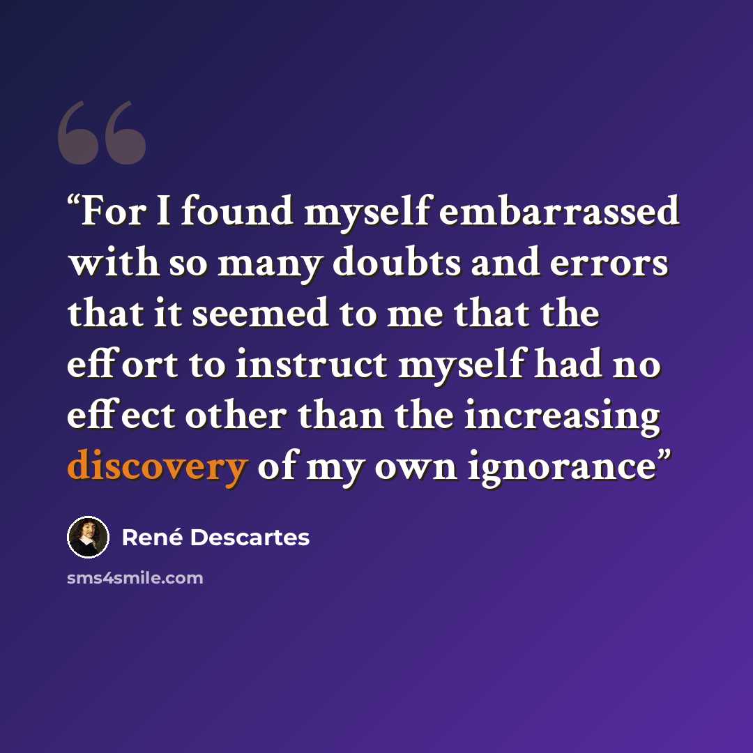 “For I found myself embarrassed with so many doubts and errors that it seemed to me that the effort to instruct myself had no effect other than the increasing discovery of my own ignorance” quote by Rene Descartes