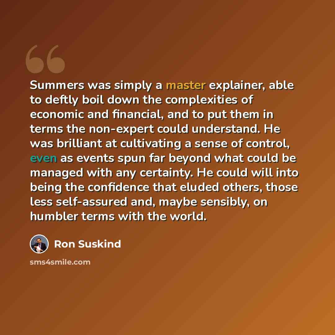 “Summers was simply a master explainer, able to deftly boil down the complexities of economic and financial, and to put them in terms the non-expert could understand. He was brilliant at cultivating a sense of control, even as events spun far beyond what could be managed with any certainty. He…” quote by Ron Suskind
