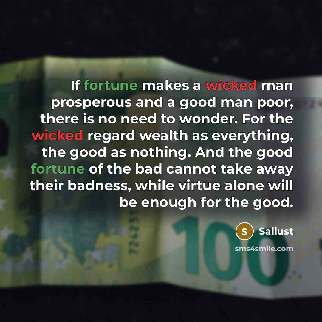 “If fortune makes a wicked man prosperous and a good man poor, there is no need to wonder. For the wicked regard wealth as everything, the good as nothing. And the good fortune of the bad cannot take away their badness, while virtue alone will be enough for the good.” quote by Sallust
