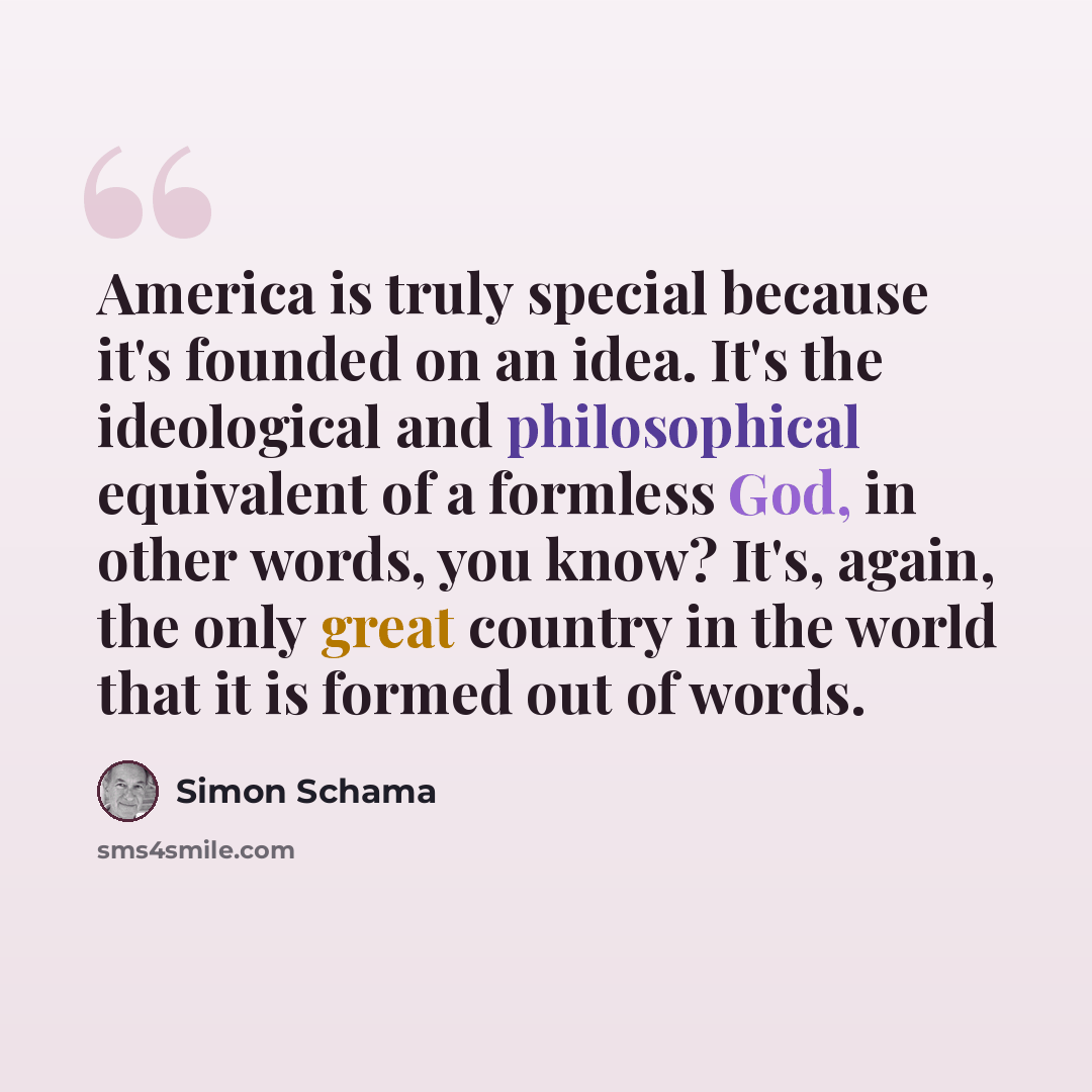 “America is truly special because it's founded on an idea. It's the ideological and philosophical equivalent of a formless God, in other words, you know? It's, again, the only great country in the world that it is formed out of words.” quote by Simon Schama