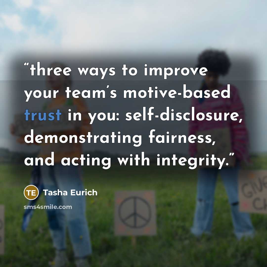 “three ways to improve your team’s motive-based trust in you: self-disclosure, demonstrating fairness, and acting with integrity.” quote by Tasha Eurich