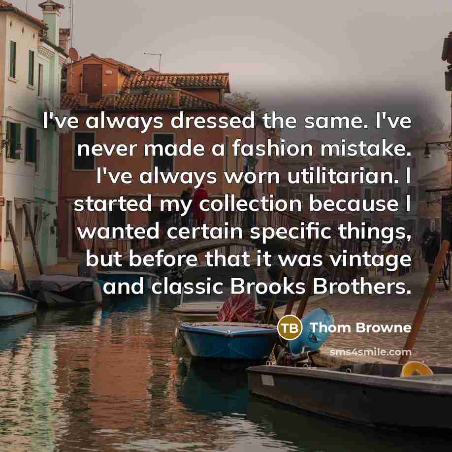 “I've always dressed the same. I've never made a fashion mistake. I've always worn utilitarian. I started my collection because I wanted certain specific things, but before that it was vintage and classic Brooks Brothers.” quote by Thom Browne