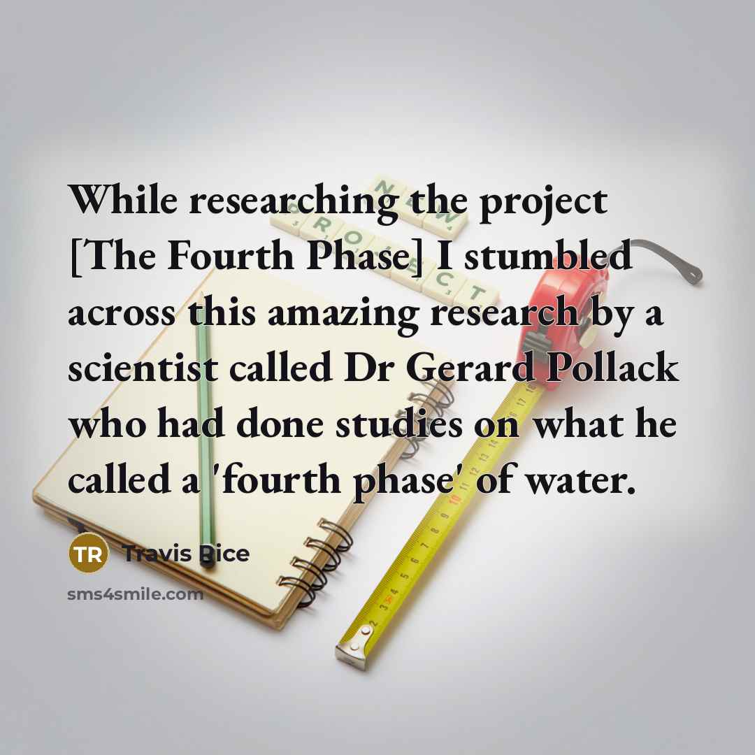 “While researching the project [The Fourth Phase] I stumbled across this amazing research by a scientist called Dr Gerard Pollack who had done studies on what he called a 'fourth phase' of water.” quote by Travis Rice