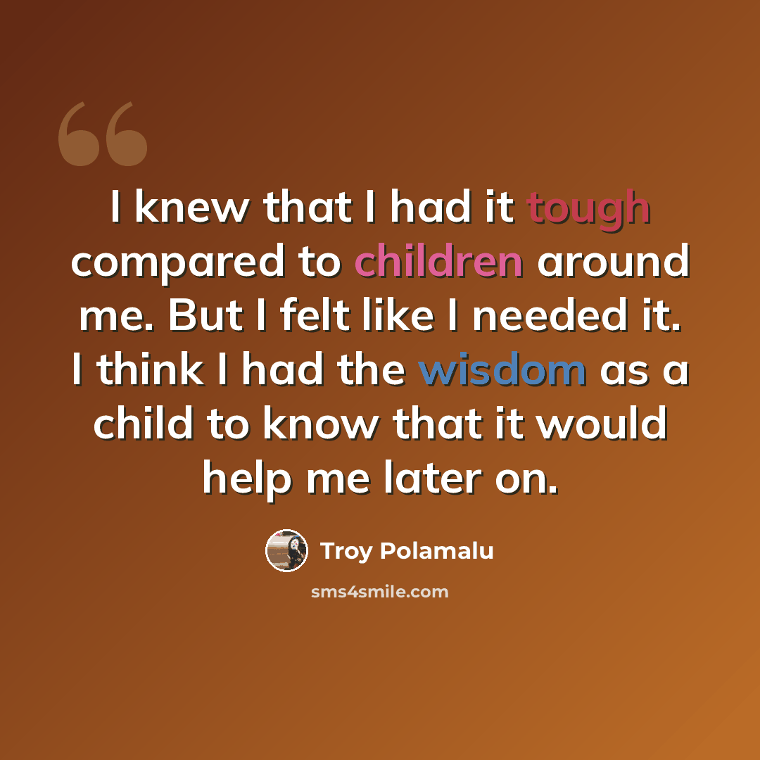 “I knew that I had it tough compared to children around me. But I felt like I needed it. I think I had the wisdom as a child to know that it would help me later on.” quote by Troy Polamalu
