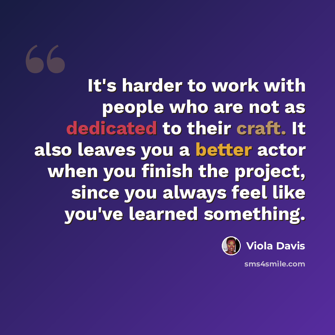 “It's harder to work with people who are not as dedicated to their craft. It also leaves you a better actor when you finish the project, since you always feel like you've learned something.” quote by Viola Davis