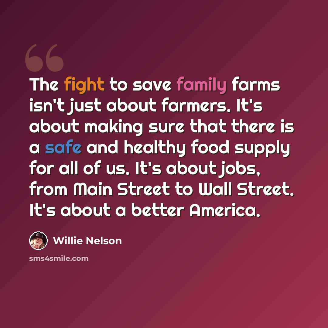 “The fight to save family farms isn't just about farmers. It's about making sure that there is a safe and healthy food supply for all of us. It's about jobs, from Main Street to Wall Street. It's about a better America.” quote by Willie Nelson