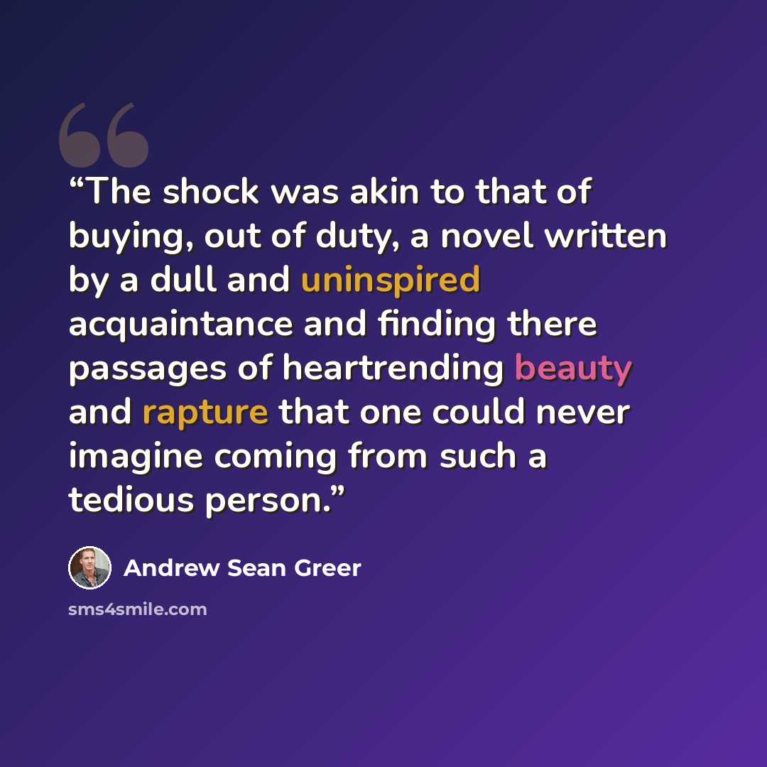“The shock was akin to that of buying, out of duty, a novel written by a dull and uninspired acquaintance and finding there passages of heartrending beauty and rapture that one could never imagine coming from such a tedious person.” quote by Andrew Sean Greer