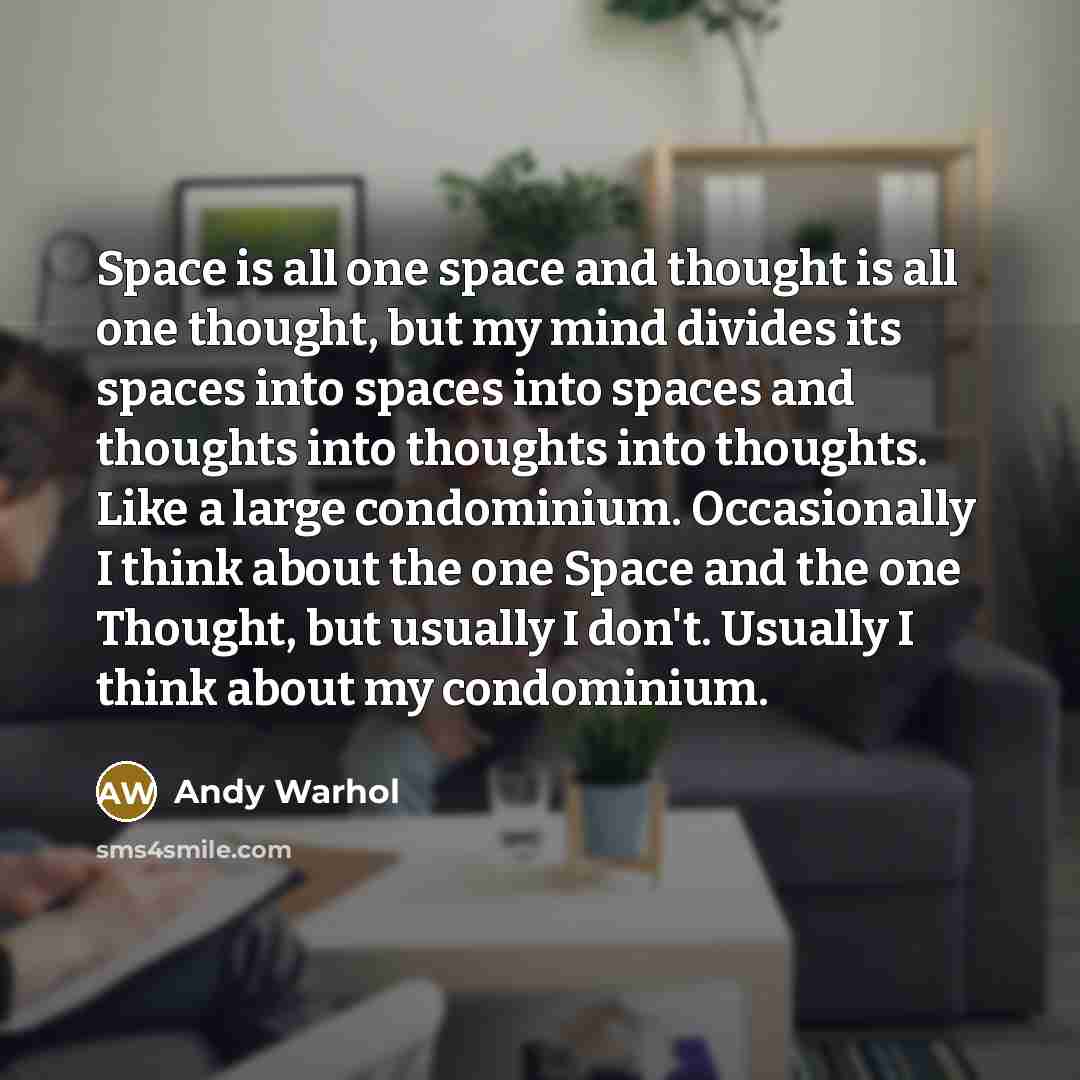 “Space is all one space and thought is all one thought, but my mind divides its spaces into spaces into spaces and thoughts into thoughts into thoughts. Like a large condominium. Occasionally I think about the one Space and the one Thought, but usually I don't. Usually I think about my condominium.” quote by Andy Warhol