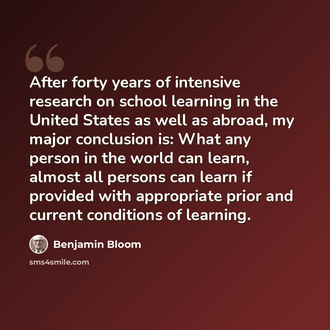 “After forty years of intensive research on school learning in the United States as well as abroad, my major conclusion is: What any person in the world can learn, almost all persons can learn if provided with appropriate prior and current conditions of learning.” quote by Benjamin Bloom
