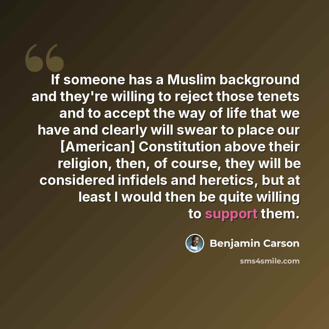 “If someone has a Muslim background and they're willing to reject those tenets and to accept the way of life that we have and clearly will swear to place our [American] Constitution above their religion, then, of course, they will be considered infidels and heretics, but at least I would then be…” quote by Benjamin Carson