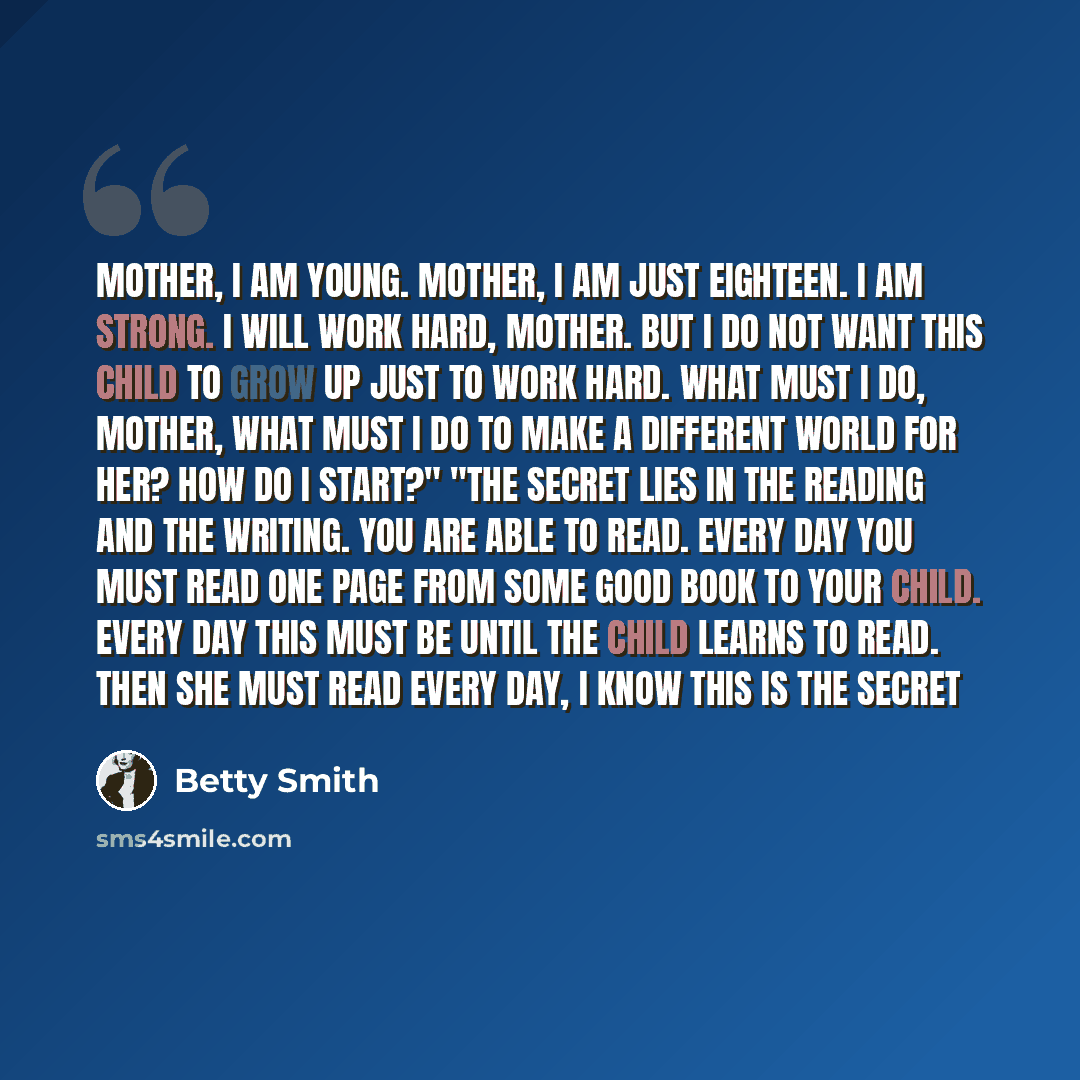 “Mother, I am young. Mother, I am just eighteen. I am strong. I will work hard, Mother. But I do not want this child to grow up just to work hard. What must I do, mother, what must I do to make a different world for her? How do I start?" "The secret lies in the reading and the writing. You are able…” quote by Betty Smith