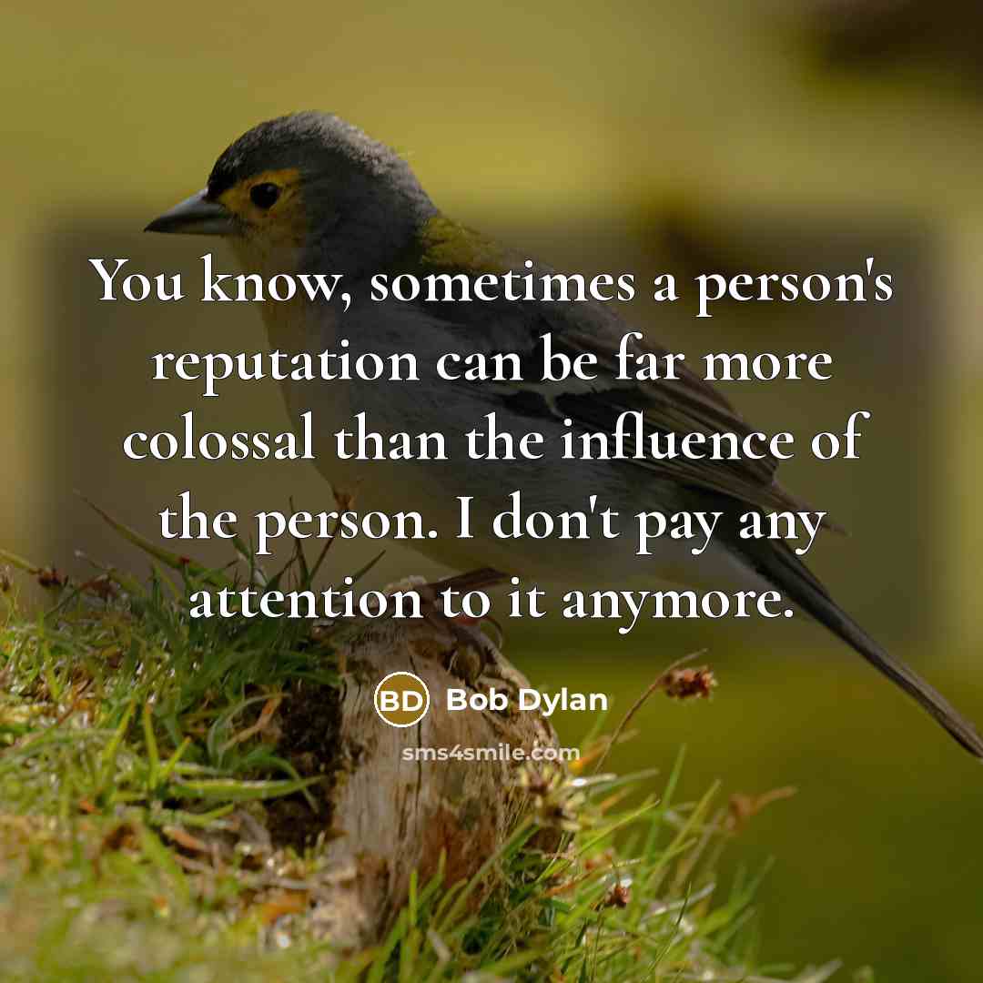 “You know, sometimes a person's reputation can be far more colossal than the influence of the person. I don't pay any attention to it anymore.” quote by Bob Dylan