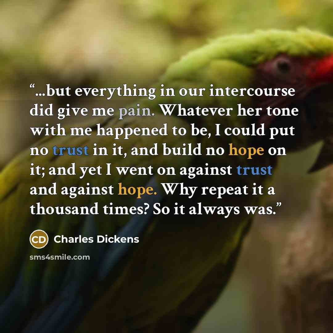“...but everything in our intercourse did give me pain. Whatever her tone with me happened to be, I could put no trust in it, and build no hope on it; and yet I went on against trust and against hope. Why repeat it a thousand times? So it always was.” quote by Charles Dickens