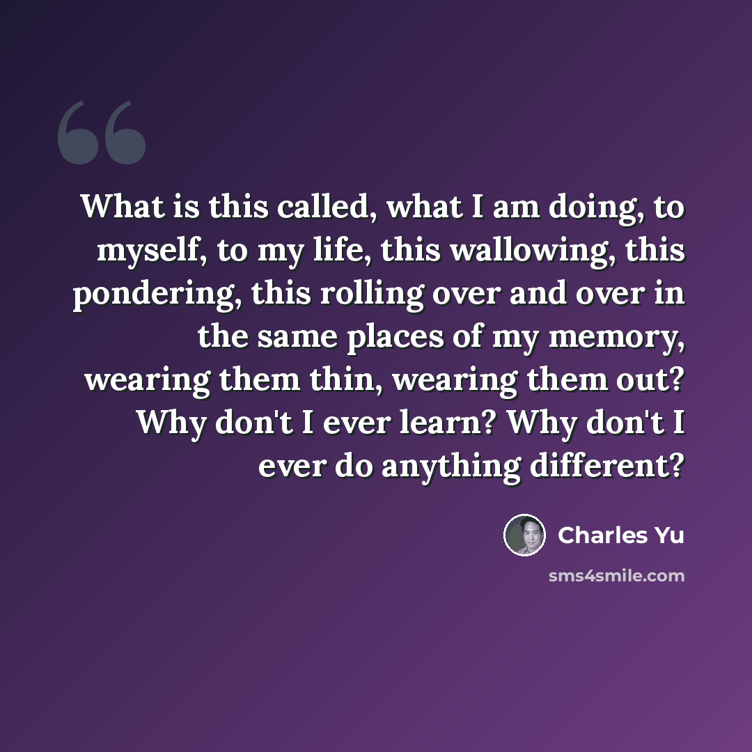 “What is this called, what I am doing, to myself, to my life, this wallowing, this pondering, this rolling over and over in the same places of my memory, wearing them thin, wearing them out? Why don't I ever learn? Why don't I ever do anything different?” quote by Charles Yu