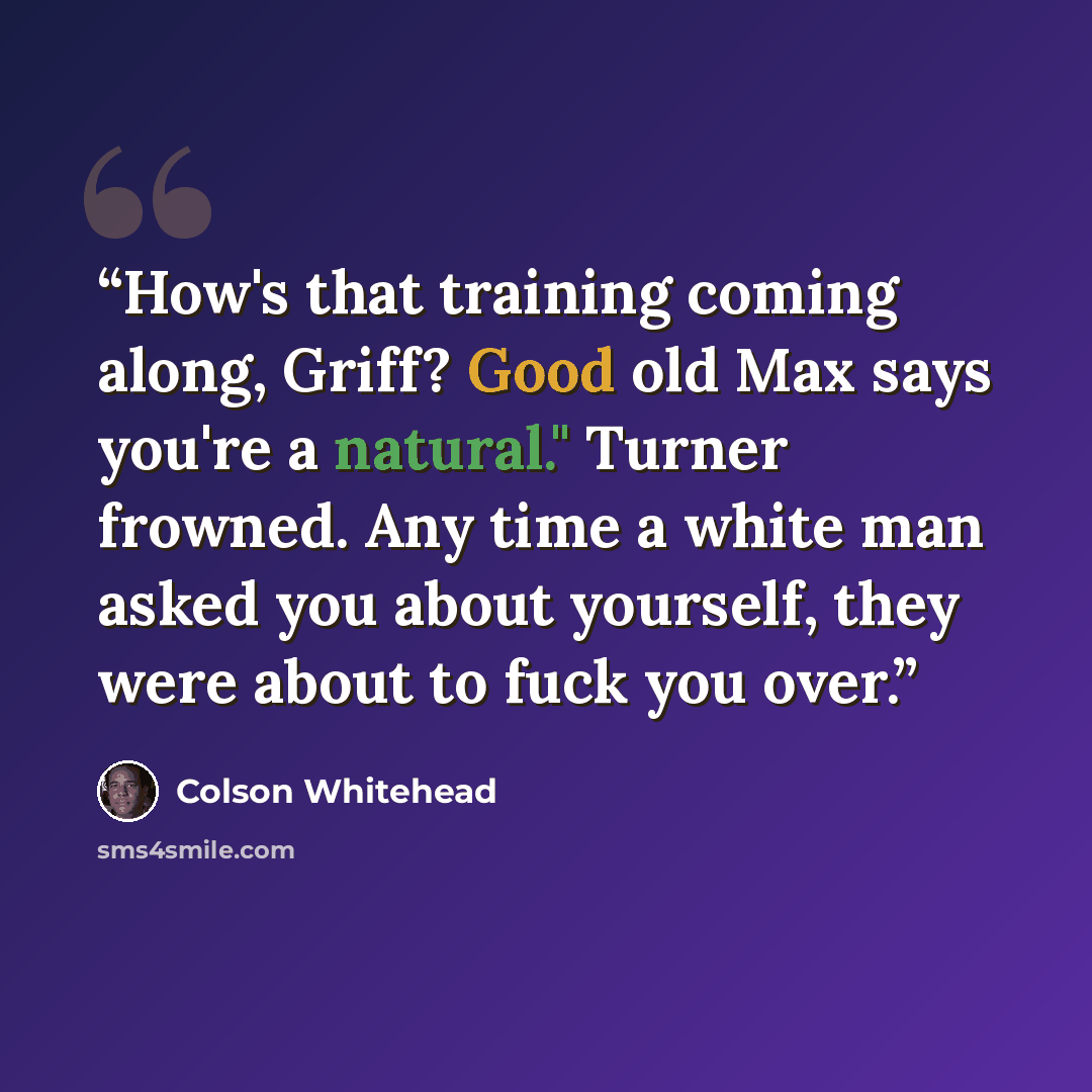 “How's that training coming along, Griff? Good old Max says you're a natural." Turner frowned. Any time a white man asked you about yourself, they were about to fuck you over.” quote by Colson Whitehead