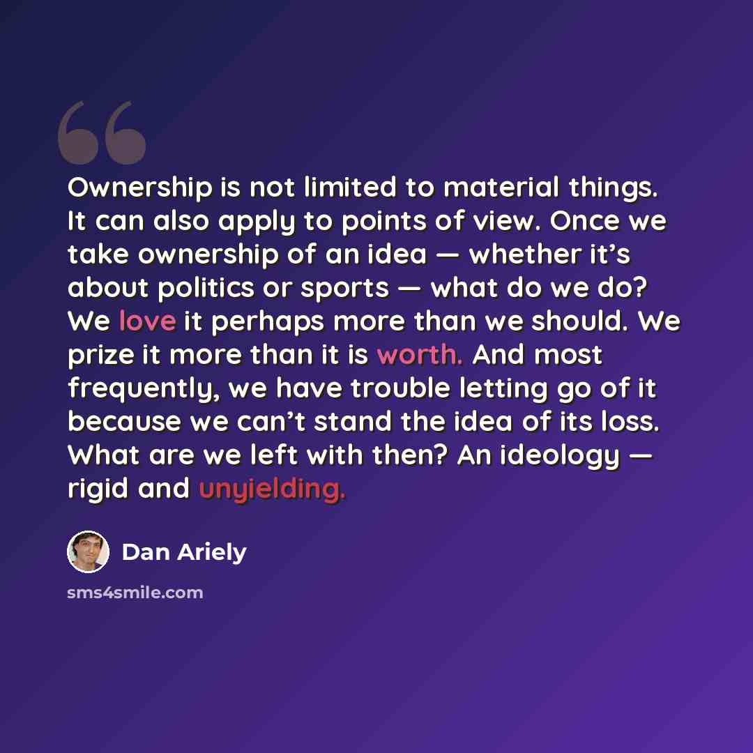 “Ownership is not limited to material things. It can also apply to points of view. Once we take ownership of an idea — whether it’s about politics or sports — what do we do? We love it perhaps more than we should. We prize it more than it is worth. And most frequently, we have trouble letting go of…” quote by Dan Ariely