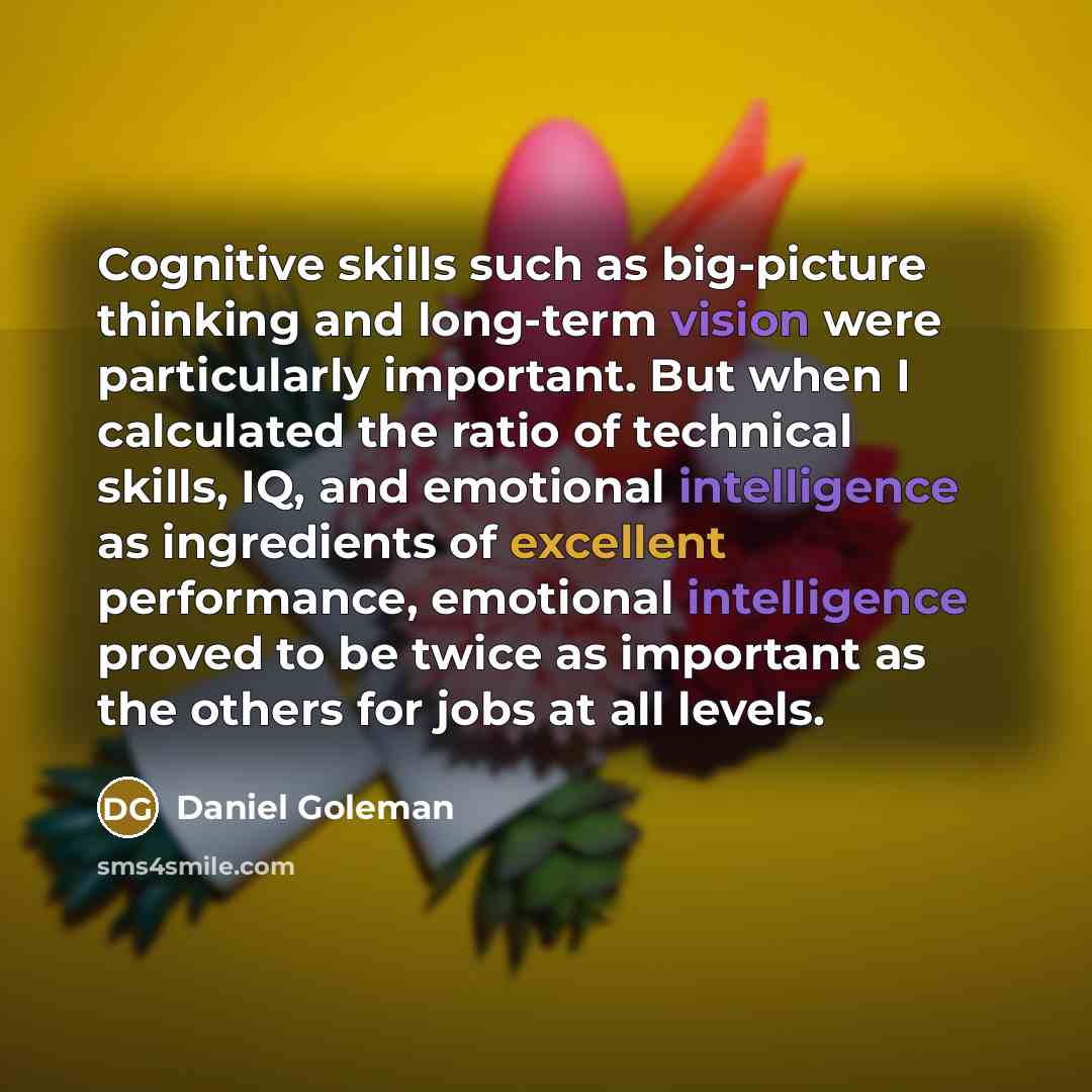 “Cognitive skills such as big-picture thinking and long-term vision were particularly important. But when I calculated the ratio of technical skills, IQ, and emotional intelligence as ingredients of excellent performance, emotional intelligence proved to be twice as important as the others for jobs…” quote by Daniel Goleman