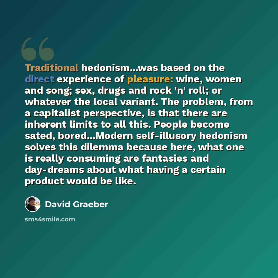 “Traditional hedonism...was based on the direct experience of pleasure: wine, women and song; sex, drugs and rock 'n' roll; or whatever the local variant. The problem, from a capitalist perspective, is that there are inherent limits to all this. People become sated, bored...Modern self-illusory…” quote by David Graeber