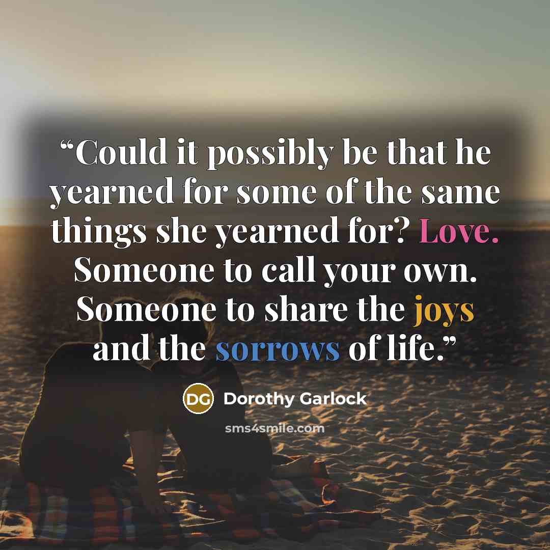 “Could it possibly be that he yearned for some of the same things she yearned for? Love. Someone to call your own. Someone to share the joys and the sorrows of life.” quote by Dorothy Garlock