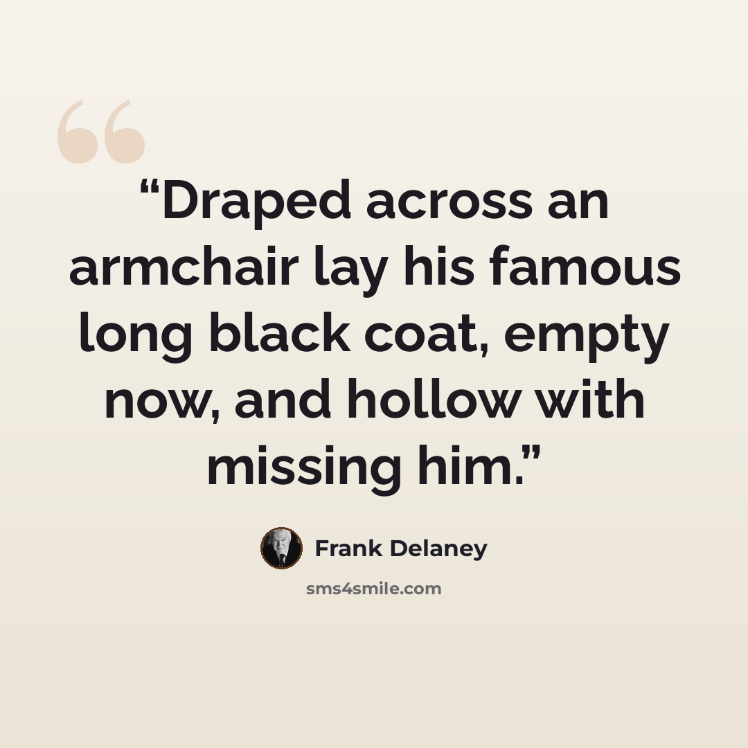 “Draped across an armchair lay his famous long black coat, empty now, and hollow with missing him.” quote by Frank Delaney