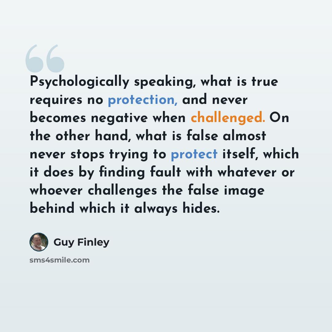 “Psychologically speaking, what is true requires no protection, and never becomes negative when challenged. On the other hand, what is false almost never stops trying to protect itself, which it does by finding fault with whatever or whoever challenges the false image behind which it always hides.” quote by Guy Finley