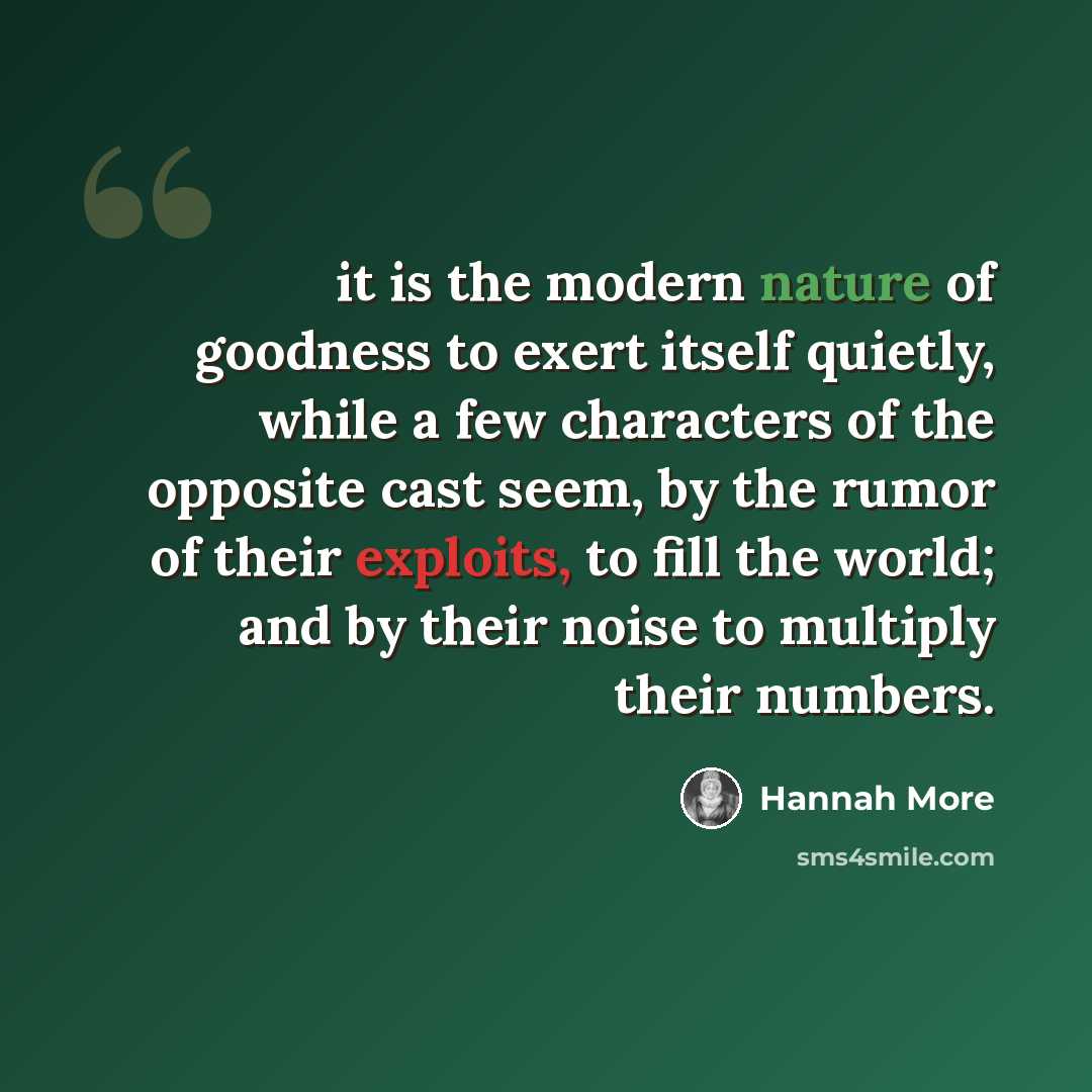 “it is the modern nature of goodness to exert itself quietly, while a few characters of the opposite cast seem, by the rumor of their exploits, to fill the world; and by their noise to multiply their numbers.” quote by Hannah More