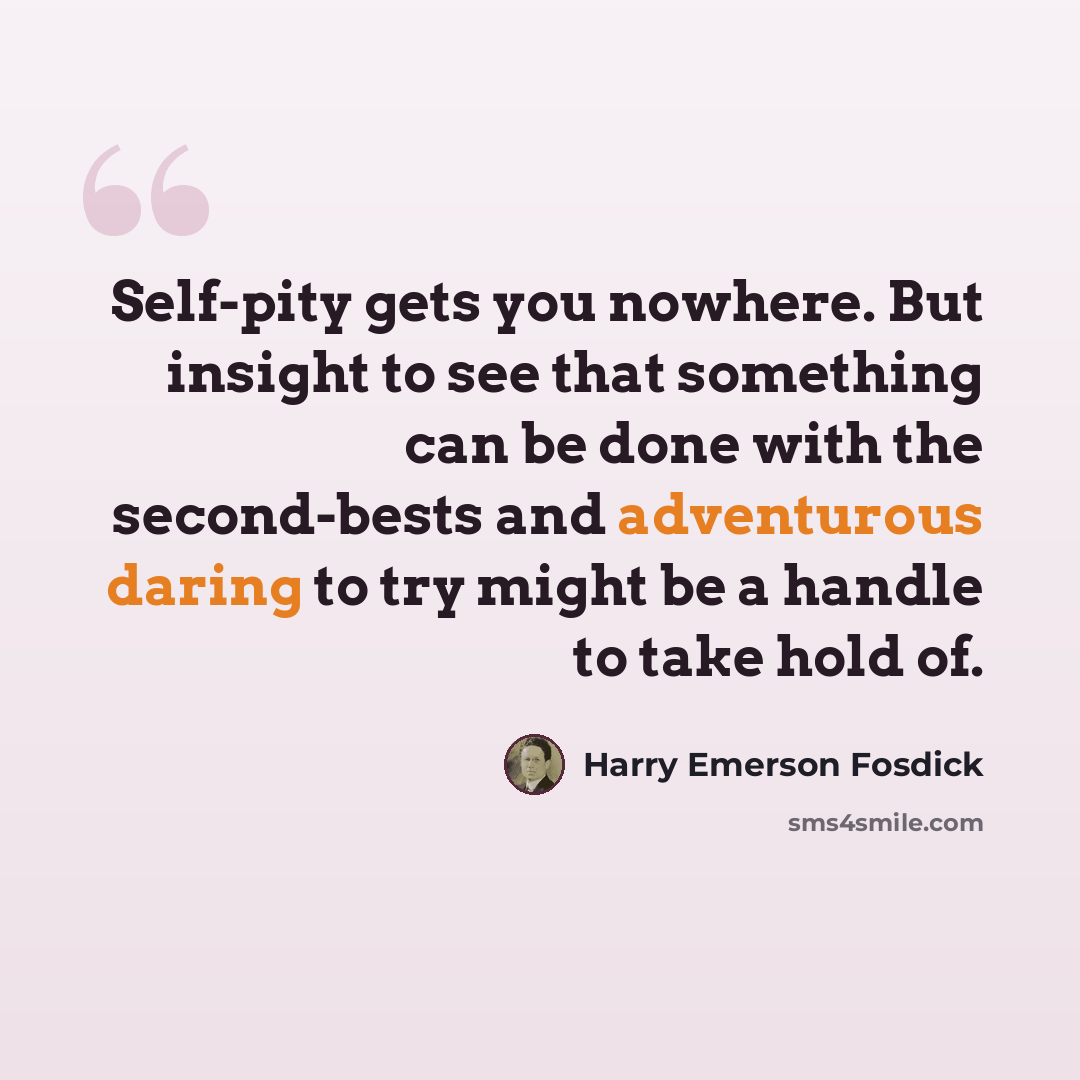 “Self-pity gets you nowhere. But insight to see that something can be done with the second-bests and adventurous daring to try might be a handle to take hold of.” quote by Harry Emerson Fosdick