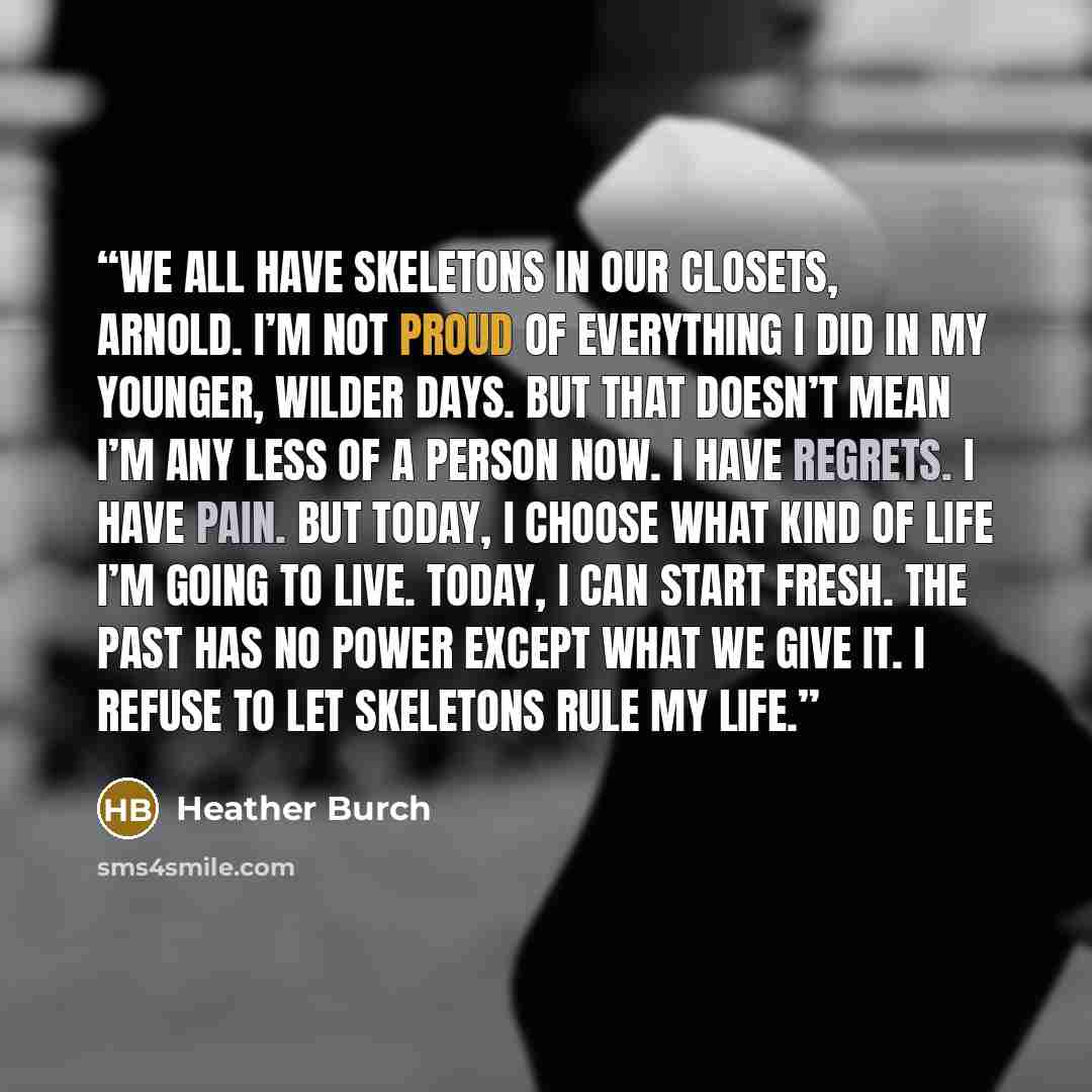 “We all have skeletons in our closets, Arnold. I’m not proud of everything I did in my younger, wilder days. But that doesn’t mean I’m any less of a person now. I have regrets. I have pain. But today, I choose what kind of life I’m going to live. Today, I can start fresh. The past has no power…” quote by Heather Burch