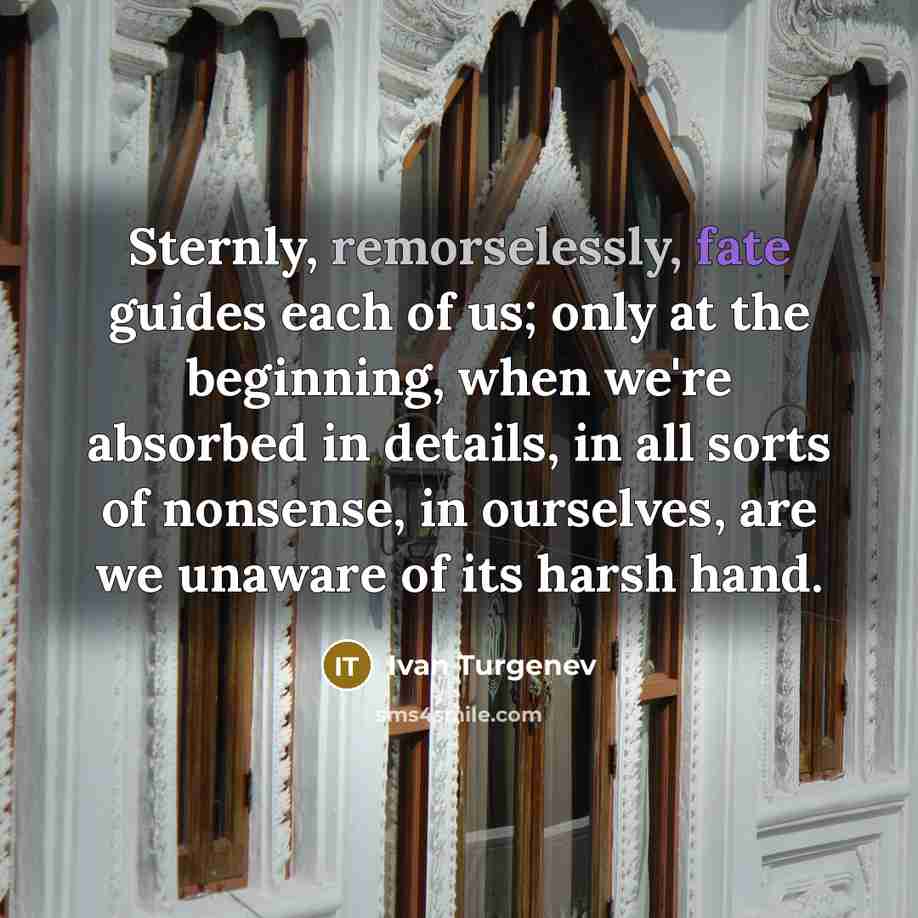 “Sternly, remorselessly, fate guides each of us; only at the beginning, when we're absorbed in details, in all sorts of nonsense, in ourselves, are we unaware of its harsh hand.” quote by Ivan Turgenev