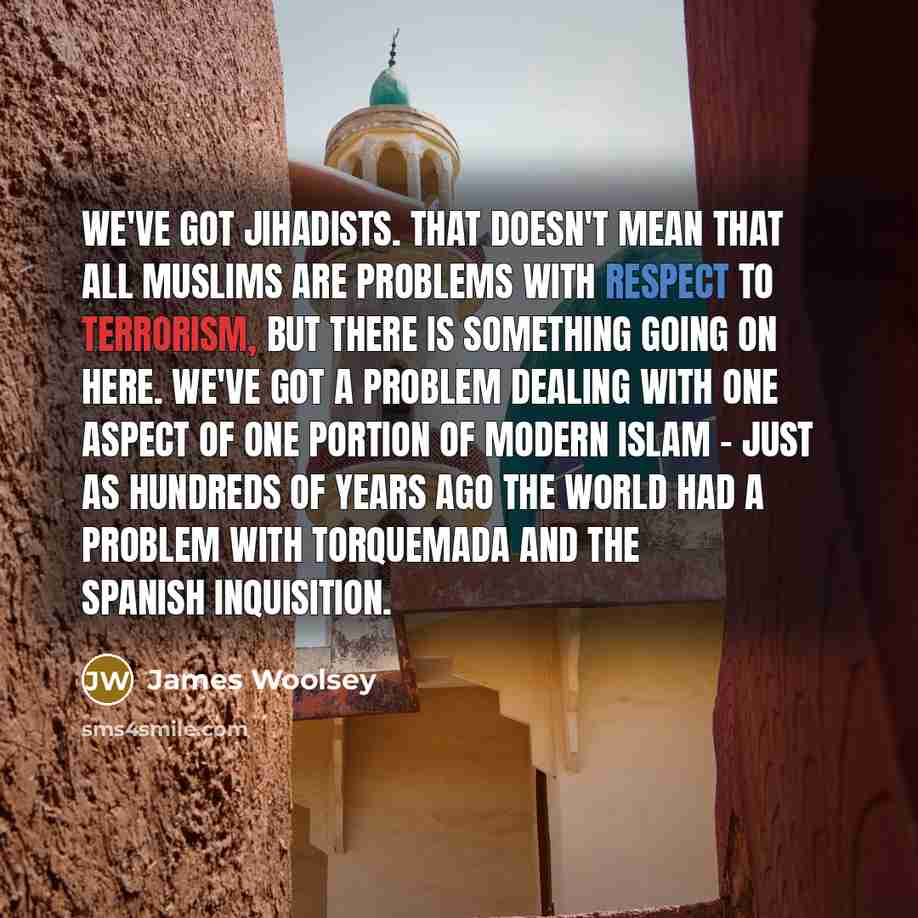 “We've got jihadists. That doesn't mean that all Muslims are problems with respect to terrorism, but there is something going on here. We've got a problem dealing with one aspect of one portion of modern Islam - just as hundreds of years ago the world had a problem with Torquemada and the Spanish…” quote by James Woolsey