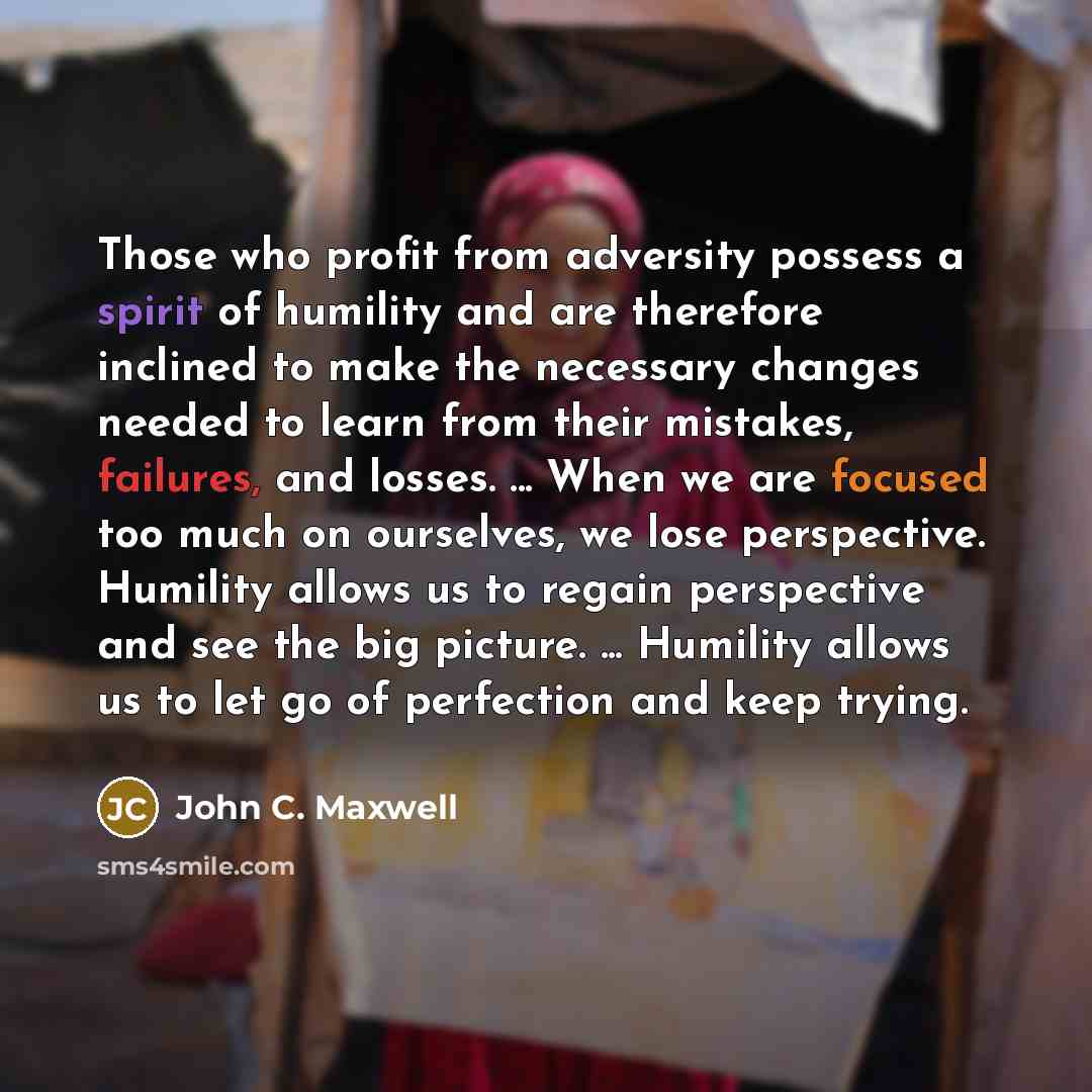 “Those who profit from adversity possess a spirit of humility and are therefore inclined to make the necessary changes needed to learn from their mistakes, failures, and losses. ... When we are focused too much on ourselves, we lose perspective. Humility allows us to regain perspective and see the…” quote by John C. Maxwell