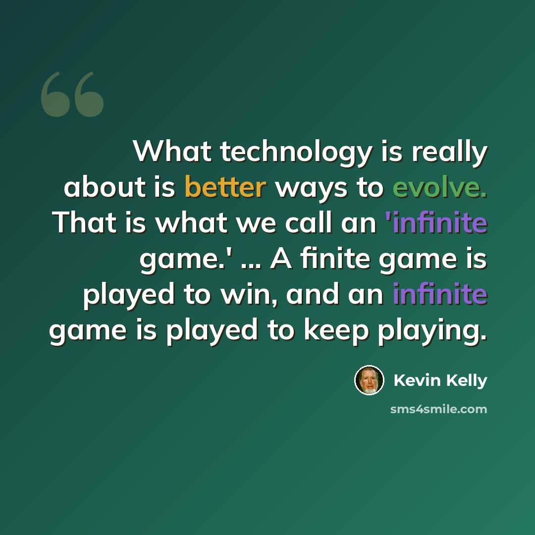 “What technology is really about is better ways to evolve. That is what we call an 'infinite game.' ... A finite game is played to win, and an infinite game is played to keep playing.” quote by Kevin Kelly