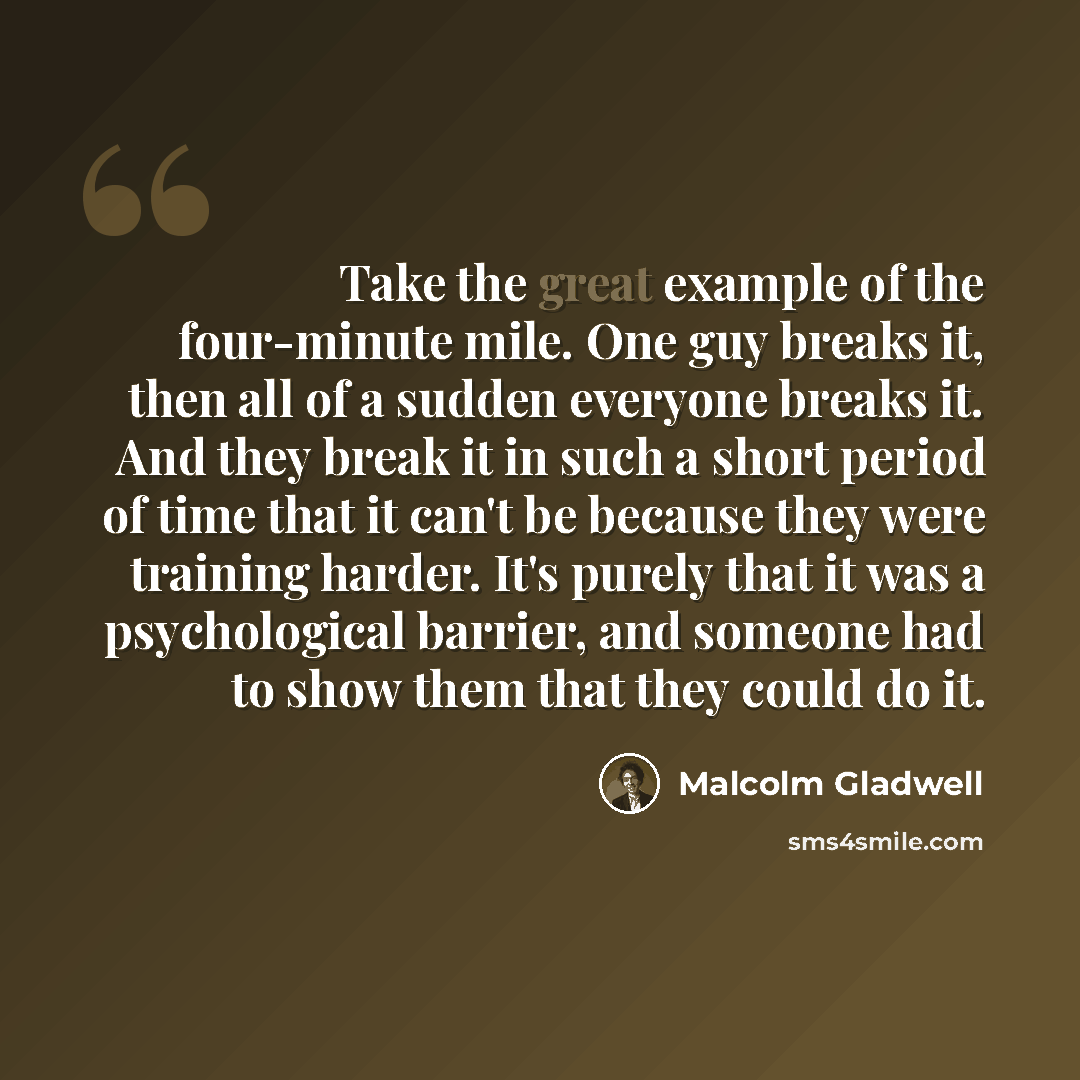 “Take the great example of the four-minute mile. One guy breaks it, then all of a sudden everyone breaks it. And they break it in such a short period of time that it can't be because they were training harder. It's purely that it was a psychological barrier, and someone had to show them that they…” quote by Malcolm Gladwell