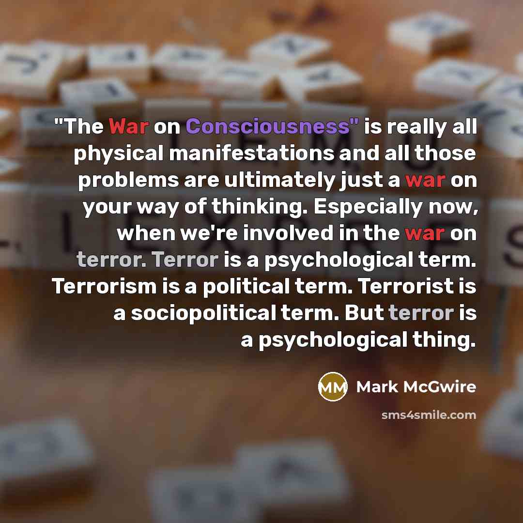 “"The War on Consciousness" is really all physical manifestations and all those problems are ultimately just a war on your way of thinking. Especially now, when we're involved in the war on terror. Terror is a psychological term. Terrorism is a political term. Terrorist is a sociopolitical term…” quote by Mark McGwire