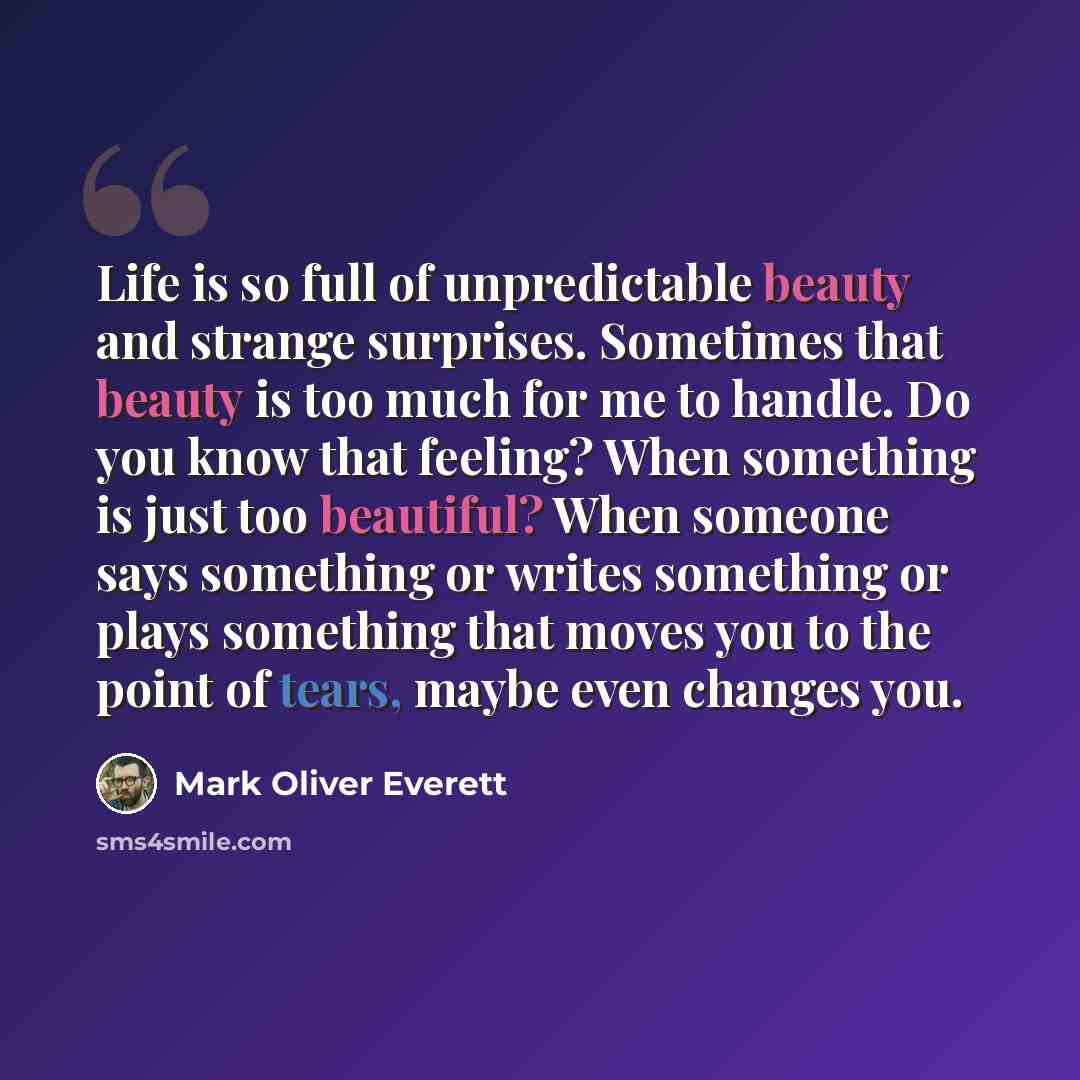 “Life is so full of unpredictable beauty and strange surprises. Sometimes that beauty is too much for me to handle. Do you know that feeling? When something is just too beautiful? When someone says something or writes something or plays something that moves you to the point of tears, maybe even…” quote by Mark Oliver Everett