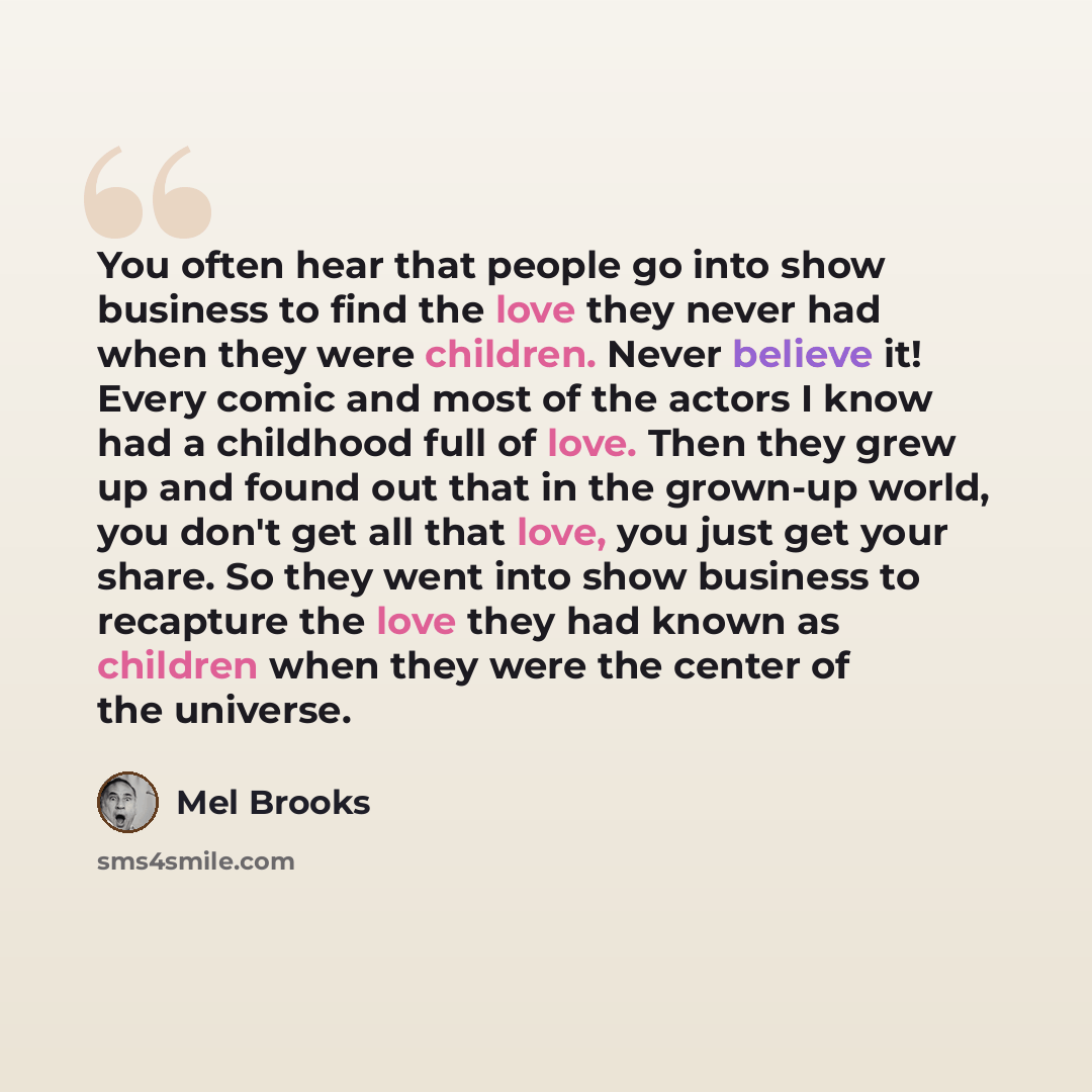 “You often hear that people go into show business to find the love they never had when they were children. Never believe it! Every comic and most of the actors I know had a childhood full of love. Then they grew up and found out that in the grown-up world, you don't get all that love, you just get…” quote by Mel Brooks