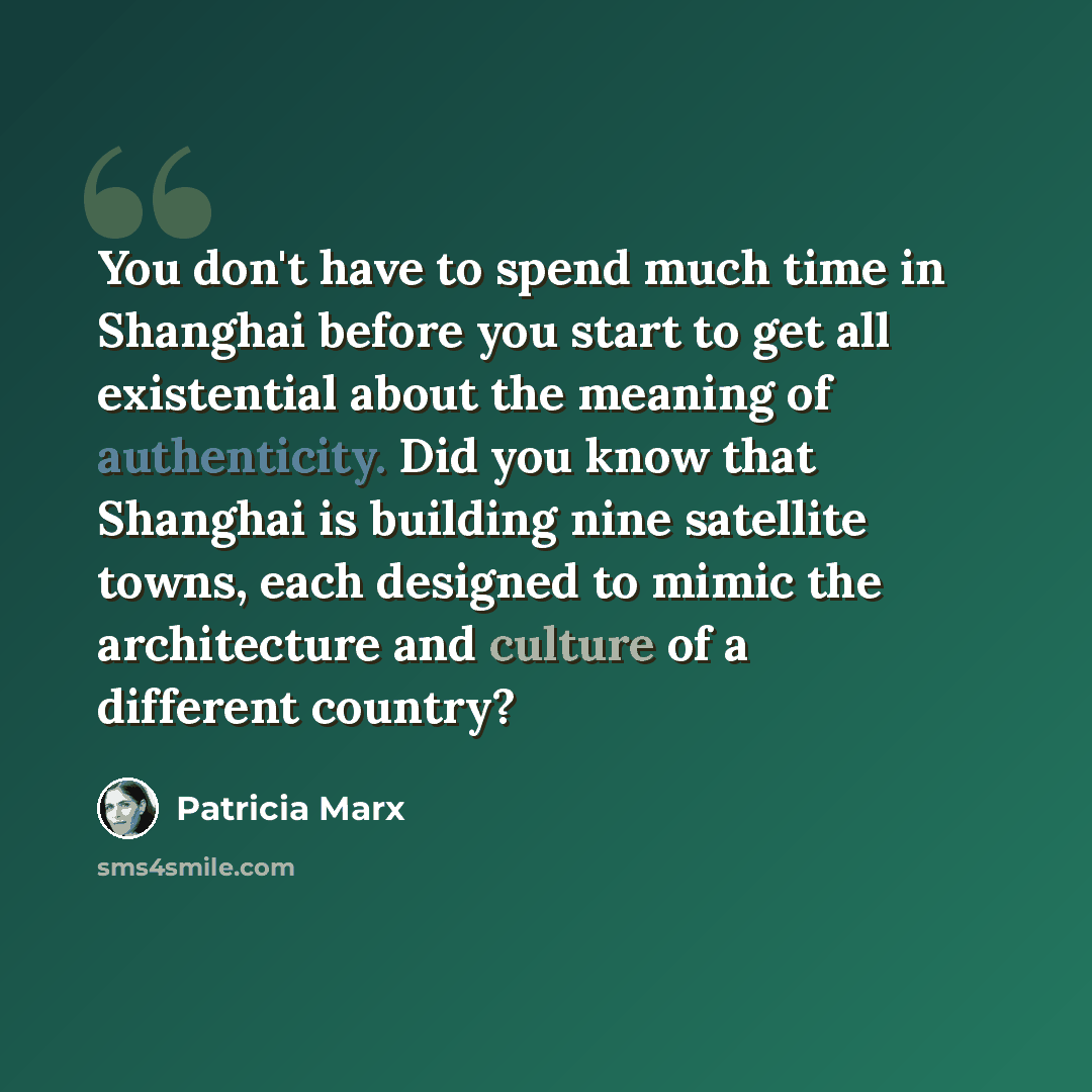 “You don't have to spend much time in Shanghai before you start to get all existential about the meaning of authenticity. Did you know that Shanghai is building nine satellite towns, each designed to mimic the architecture and culture of a different country?” quote by Patricia Marx