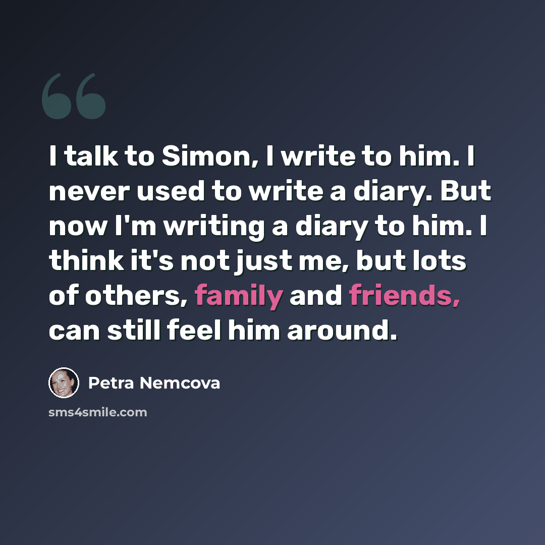 “I talk to Simon, I write to him. I never used to write a diary. But now I'm writing a diary to him. I think it's not just me, but lots of others, family and friends, can still feel him around.” quote by Petra Nemcova
