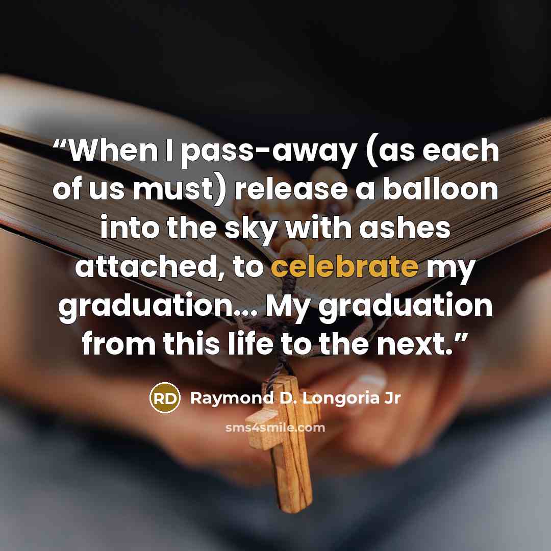 “When I pass-away (as each of us must) release a balloon into the sky with ashes attached, to celebrate my graduation... My graduation from this life to the next.” quote by Raymond D. Longoria Jr