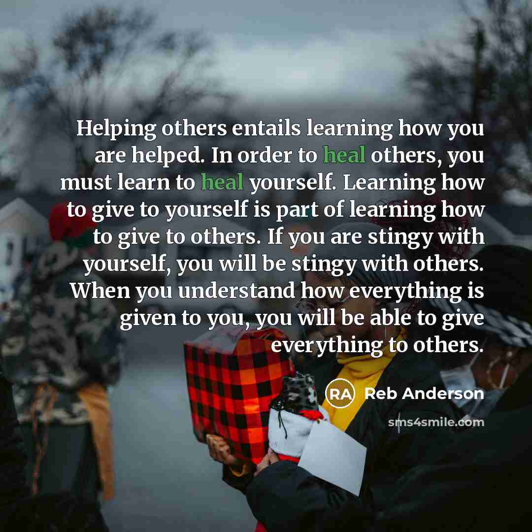 “Helping others entails learning how you are helped. In order to heal others, you must learn to heal yourself. Learning how to give to yourself is part of learning how to give to others. If you are stingy with yourself, you will be stingy with others. When you understand how everything is given to…” quote by Reb Anderson
