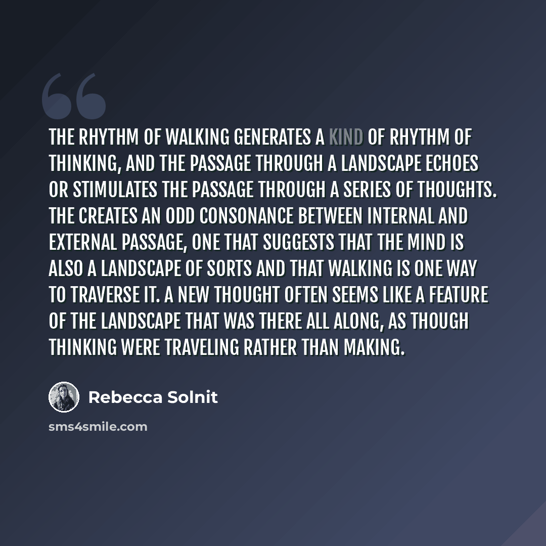 “The rhythm of walking generates a kind of rhythm of thinking, and the passage through a landscape echoes or stimulates the passage through a series of thoughts. The creates an odd consonance between internal and external passage, one that suggests that the mind is also a landscape of sorts and…” quote by Rebecca Solnit