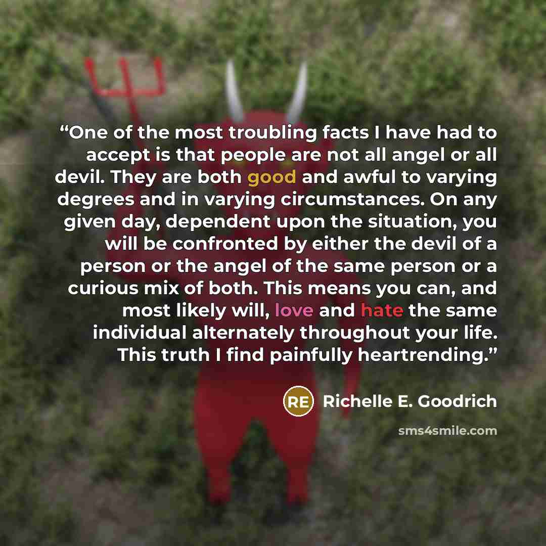 “One of the most troubling facts I have had to accept is that people are not all angel or all devil. They are both good and awful to varying degrees and in varying circumstances. On any given day, dependent upon the situation, you will be confronted by either the devil of a person or the angel of…” quote by Richelle E. Goodrich