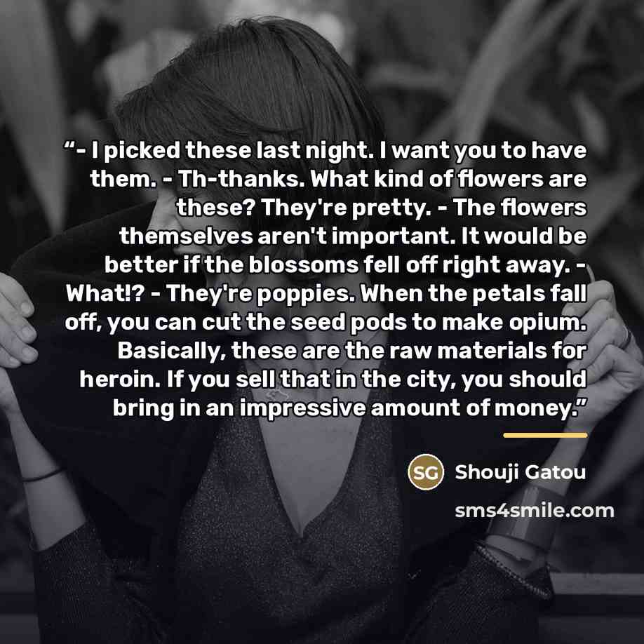 “- I picked these last night. I want you to have them. - Th-thanks. What kind of flowers are these? They're pretty. - The flowers themselves aren't important. It would be better if the blossoms fell off right away. - What!? - They're poppies. When the petals fall off, you can cut the seed pods to…” quote by Shouji Gatou