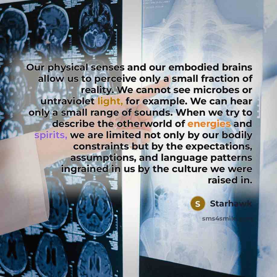 “Our physical senses and our embodied brains allow us to perceive only a small fraction of reality. We cannot see microbes or untraviolet light, for example. We can hear only a small range of sounds. When we try to describe the otherworld of energies and spirits, we are limited not only by our…” quote by Starhawk