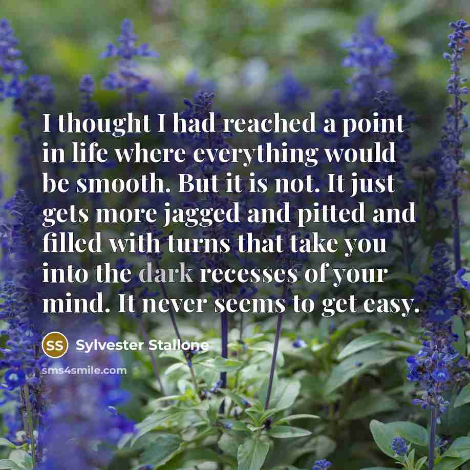 “I thought I had reached a point in life where everything would be smooth. But it is not. It just gets more jagged and pitted and filled with turns that take you into the dark recesses of your mind. It never seems to get easy.” quote by Sylvester Stallone