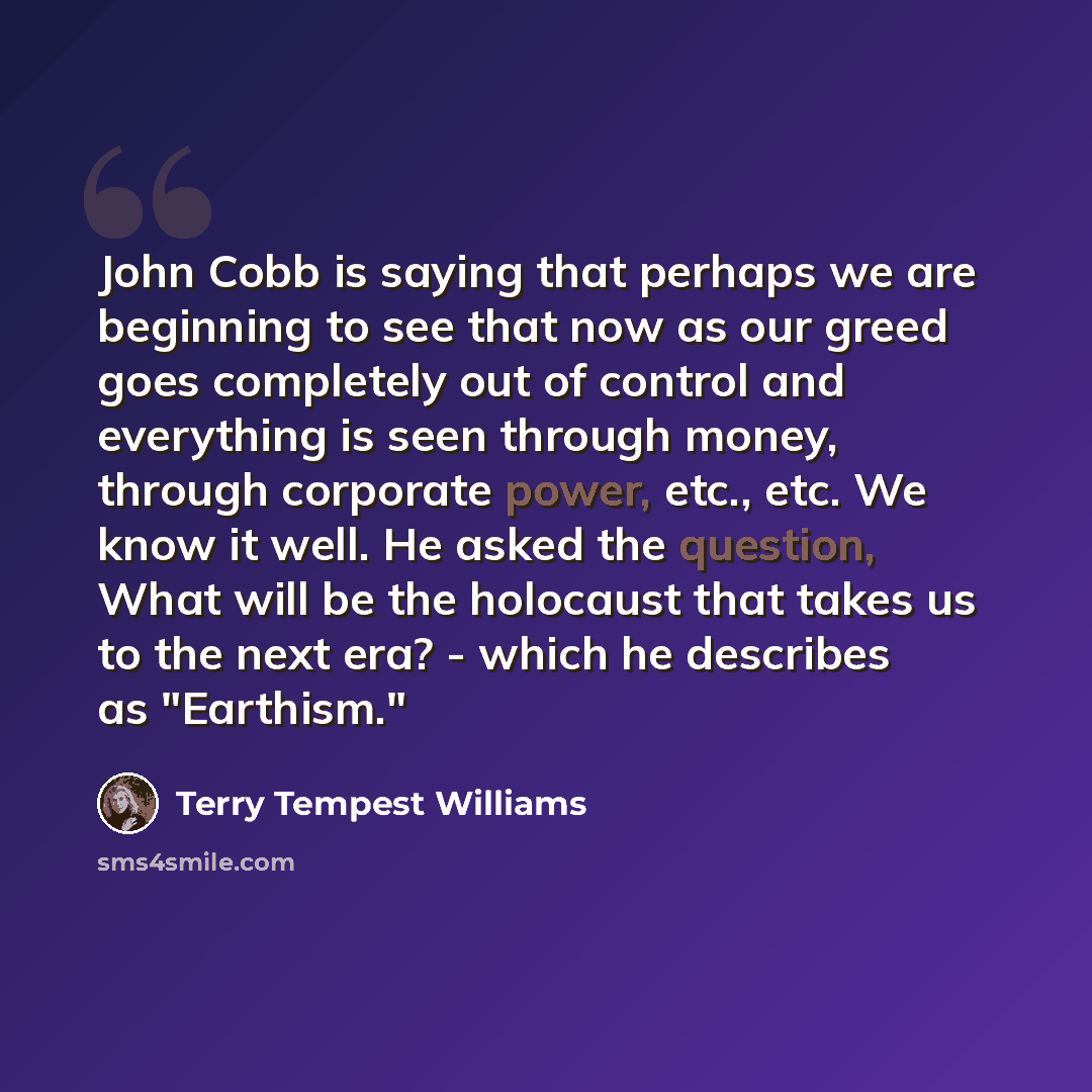 “John Cobb is saying that perhaps we are beginning to see that now as our greed goes completely out of control and everything is seen through money, through corporate power, etc., etc. We know it well. He asked the question, What will be the holocaust that takes us to the next era? - which he…” quote by Terry Tempest Williams